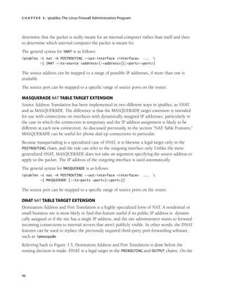 C H A P T E R 3 : iptables:The Linux Firewall Administration Program
96
determine that the packet is really meant for an internal computer rather than itself and then
to determine which internal computer the packet is meant for.
The general syntax for SNAT is as follows:
iptables -t nat -A POSTROUTING --out-interface <interface> ... 
-j SNAT --to-source <address>[-<address>][:<port>-<port>]
The source address can be mapped to a range of possible IP addresses, if more than one is
available.
The source port can be mapped to a specific range of source ports on the router.
MASQUERADE NAT TABLE TARGET EXTENSION
Source Address Translation has been implemented in two different ways in iptables, as SNAT
and as MASQUERADE. The difference is that the MASQUERADE target extension is intended
for use with connections on interfaces with dynamically assigned IP addresses, particularly in
the case in which the connection is temporary and the IP address assignment is likely to be
different at each new connection. As discussed previously, in the section “NAT Table Features,”
MASQUERADE can be useful for phone dial-up connections in particular.
Because masquerading is a specialized case of SNAT, it is likewise a legal target only in the
POSTROUTING chain, and the rule can refer to the outgoing interface only. Unlike the more
generalized SNAT, MASQUERADE does not take an argument specifying the source address to
apply to the packet. The IP address of the outgoing interface is used automatically.
The general syntax for MASQUERADE is as follows:
iptables -t nat -A POSTROUTING --out-interface <interface> ... 
-j MASQUERADE [--to-ports <port>[-<port>]]
The source port can be mapped to a specific range of source ports on the router.
DNAT NAT TABLE TARGET EXTENSION
Destination Address and Port Translation is a highly specialized form of NAT. A residential or
small business site is most likely to find this feature useful if its public IP address is dynami-
cally assigned or if the site has a single IP address, and the site administrator wants to forward
incoming connections to internal servers that aren’t publicly visible. In other words, the DNAT
features can be used to replace the previously required third-party port-forwarding software,
such as ipmasqadm.
Referring back to Figure 3.5, Destination Address and Port Translation is done before the
routing decision is made. DNAT is a legal target in the PREROUTING and OUTPUT chains. On the
05_0672327716_ch03.qxd 8/12/05 10:48 AM Page 96
 