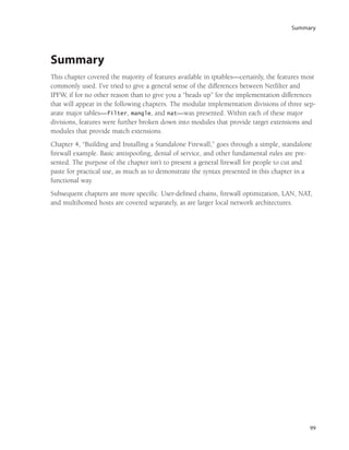 Summary
99
Summary
This chapter covered the majority of features available in iptables—certainly, the features most
commonly used. I’ve tried to give a general sense of the differences between Netfilter and
IPFW, if for no other reason than to give you a “heads up” for the implementation differences
that will appear in the following chapters. The modular implementation divisions of three sep-
arate major tables—filter, mangle, and nat—was presented. Within each of these major
divisions, features were further broken down into modules that provide target extensions and
modules that provide match extensions.
Chapter 4, “Building and Installing a Standalone Firewall,” goes through a simple, standalone
firewall example. Basic antispoofing, denial of service, and other fundamental rules are pre-
sented. The purpose of the chapter isn’t to present a general firewall for people to cut and
paste for practical use, as much as to demonstrate the syntax presented in this chapter in a
functional way.
Subsequent chapters are more specific. User-defined chains, firewall optimization, LAN, NAT,
and multihomed hosts are covered separately, as are larger local network architectures.
05_0672327716_ch03.qxd 8/12/05 10:48 AM Page 99
 