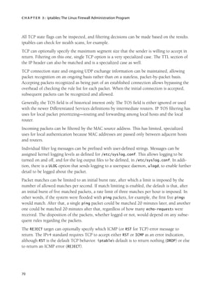 C H A P T E R 3 : iptables:The Linux Firewall Administration Program
70
All TCP state flags can be inspected, and filtering decisions can be made based on the results.
iptables can check for stealth scans, for example.
TCP can optionally specify the maximum segment size that the sender is willing to accept in
return. Filtering on this one, single TCP option is a very specialized case. The TTL section of
the IP header can also be matched and is a specialized case as well.
TCP connection state and ongoing UDP exchange information can be maintained, allowing
packet recognition on an ongoing basis rather than on a stateless, packet-by-packet basis.
Accepting packets recognized as being part of an established connection allows bypassing the
overhead of checking the rule list for each packet. When the initial connection is accepted,
subsequent packets can be recognized and allowed.
Generally, the TOS field is of historical interest only. The TOS field is either ignored or used
with the newer Differentiated Services definitions by intermediate routers. IP TOS filtering has
uses for local packet prioritizing—routing and forwarding among local hosts and the local
router.
Incoming packets can be filtered by the MAC source address. This has limited, specialized
uses for local authentication because MAC addresses are passed only between adjacent hosts
and routers.
Individual filter log messages can be prefixed with user-defined strings. Messages can be
assigned kernel logging levels as defined for /etc/syslog.conf. This allows logging to be
turned on and off, and for the log output files to be defined, in /etc/syslog.conf. In addi-
tion, there is a ULOG option that sends logging to a userspace daemon, ulogd, to enable further
detail to be logged about the packet.
Packet matches can be limited to an initial burst rate, after which a limit is imposed by the
number of allowed matches per second. If match limiting is enabled, the default is that, after
an initial burst of five matched packets, a rate limit of three matches per hour is imposed. In
other words, if the system were flooded with ping packets, for example, the first five pings
would match. After that, a single ping packet could be matched 20 minutes later, and another
one could be matched 20 minutes after that, regardless of how many echo-requests were
received. The disposition of the packets, whether logged or not, would depend on any subse-
quent rules regarding the packets.
The REJECT target can optionally specify which ICMP (or RST for TCP) error message to
return. The IPv4 standard requires TCP to accept either RST or ICMP as an error indication,
although RST is the default TCP behavior. iptable’s default is to return nothing (DROP) or else
to return an ICMP error (REJECT).
05_0672327716_ch03.qxd 8/12/05 10:48 AM Page 70
 