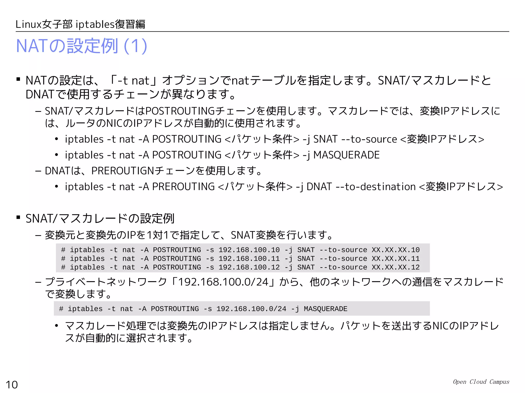Open Cloud Campus
10
Linux女子部 iptables復習編
NATの設定例 (1)
 NATの設定は、「-t nat」オプションでnatテーブルを指定します。SNAT/マスカレードと
DNATで使用するチェーンが異なります。
– SNAT/マスカレードはPOSTROUTINGチェーンを使用します。マスカレードでは、変換IPアドレスに
は、ルータのNICのIPアドレスが自動的に使用されます。
• iptables -t nat -A POSTROUTING <パケット条件> -j SNAT --to-source <変換IPアドレス>
• iptables -t nat -A POSTROUTING <パケット条件> -j MASQUERADE
– DNATは、PREROUTIGNチェーンを使用します。
• iptables -t nat -A PREROUTING <パケット条件> -j DNAT --to-destination <変換IPアドレス>
 SNAT/マスカレードの設定例
– 変換元と変換先のIPを1対1で指定して、SNAT変換を行います。
– プライベートネットワーク「192.168.100.0/24」から、他のネットワークへの通信をマスカレード
で変換します。
• マスカレード処理では変換先のIPアドレスは指定しません。パケットを送出するNICのIPアドレ
スが自動的に選択されます。
# iptables -t nat -A POSTROUTING -s 192.168.100.0/24 -j MASQUERADE
# iptables -t nat -A POSTROUTING -s 192.168.100.10 -j SNAT --to-source XX.XX.XX.10
# iptables -t nat -A POSTROUTING -s 192.168.100.11 -j SNAT --to-source XX.XX.XX.11
# iptables -t nat -A POSTROUTING -s 192.168.100.12 -j SNAT --to-source XX.XX.XX.12
 