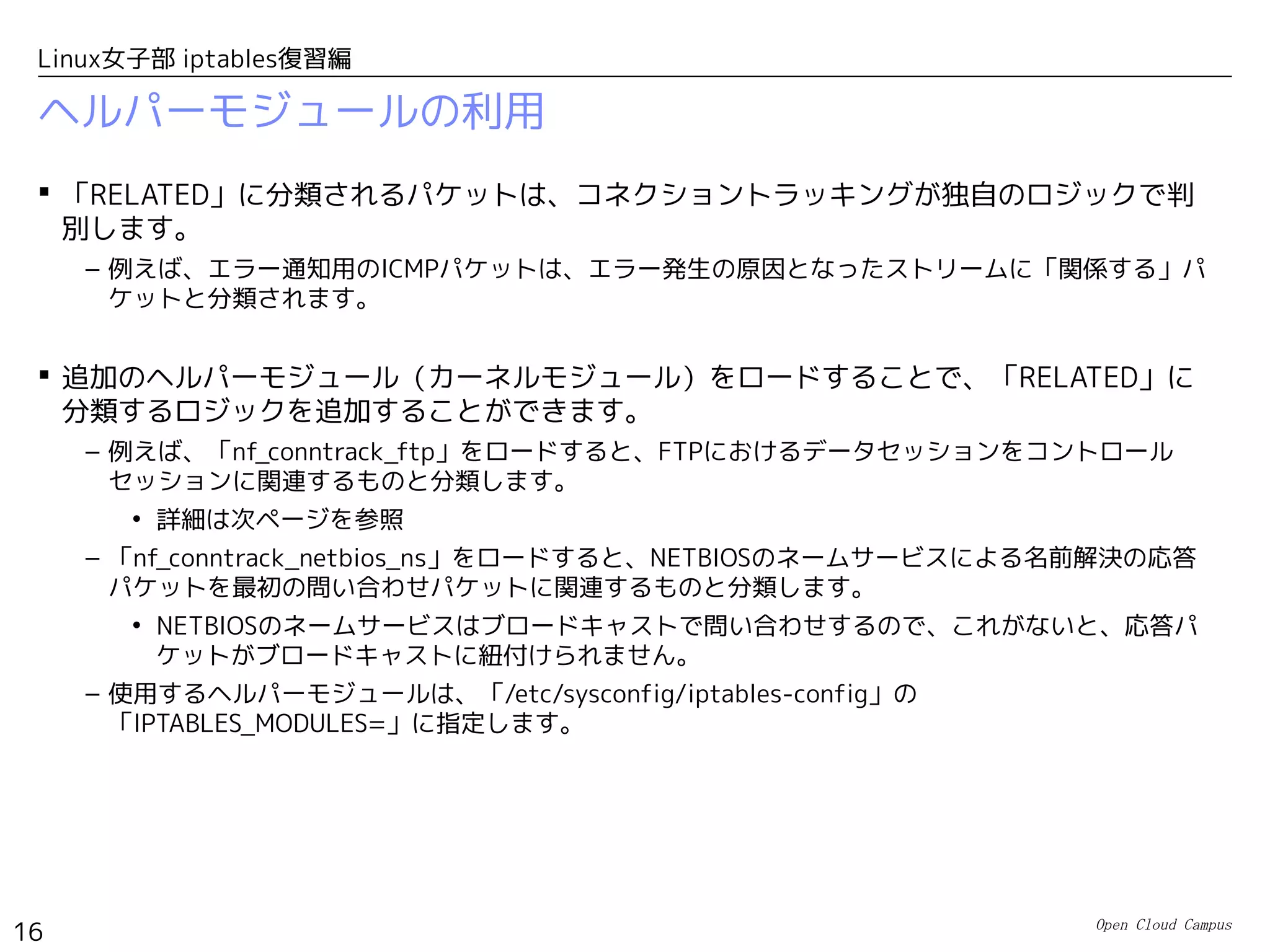 Open Cloud Campus
16
Linux女子部 iptables復習編
ヘルパーモジュールの利用
 「RELATED」に分類されるパケットは、コネクショントラッキングが独自のロジックで判
別します。
– 例えば、エラー通知用のICMPパケットは、エラー発生の原因となったストリームに「関係する」パ
ケットと分類されます。
 追加のヘルパーモジュール（カーネルモジュール）をロードすることで、「RELATED」に
分類するロジックを追加することができます。
– 例えば、「nf_conntrack_ftp」をロードすると、FTPにおけるデータセッションをコントロール
セッションに関連するものと分類します。
• 詳細は次ページを参照
– 「nf_conntrack_netbios_ns」をロードすると、NETBIOSのネームサービスによる名前解決の応答
パケットを最初の問い合わせパケットに関連するものと分類します。
• NETBIOSのネームサービスはブロードキャストで問い合わせするので、これがないと、応答パ
ケットがブロードキャストに紐付けられません。
– 使用するヘルパーモジュールは、「/etc/sysconfig/iptables-config」の
「IPTABLES_MODULES=」に指定します。
 