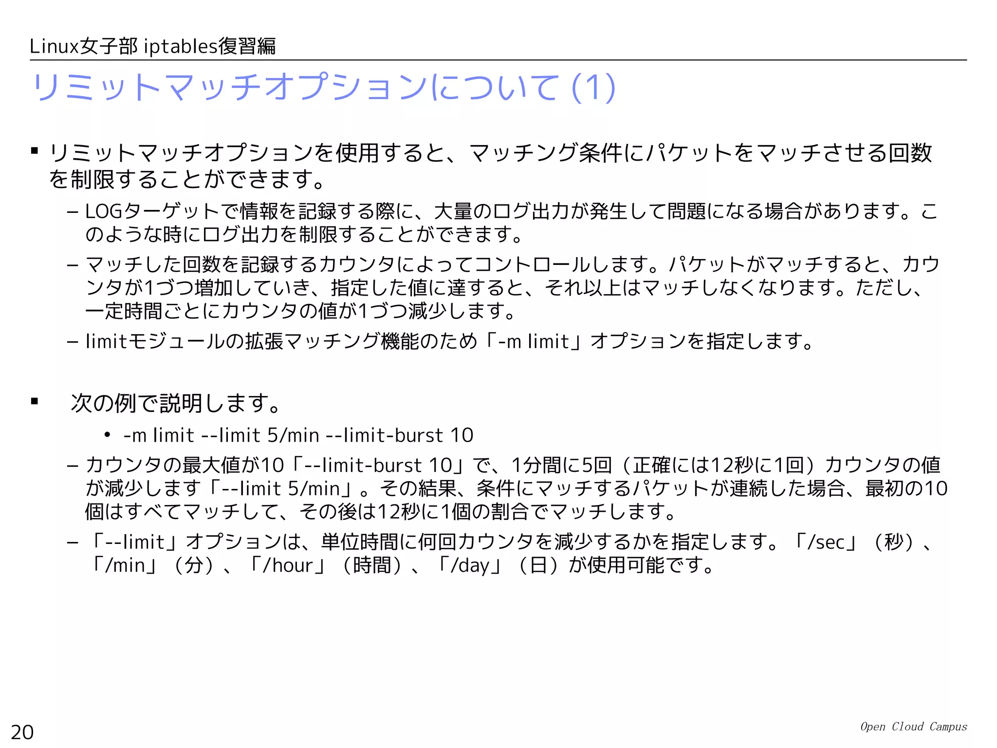 Open Cloud Campus
20
Linux女子部 iptables復習編
リミットマッチオプションについて (1)
 リミットマッチオプションを使用すると、マッチング条件にパケットをマッチさせる回数
を制限することができます。
– LOGターゲットで情報を記録する際に、大量のログ出力が発生して問題になる場合があります。こ
のような時にログ出力を制限することができます。
– マッチした回数を記録するカウンタによってコントロールします。パケットがマッチすると、カウ
ンタが1づつ増加していき、指定した値に達すると、それ以上はマッチしなくなります。ただし、
一定時間ごとにカウンタの値が1づつ減少します。
– limitモジュールの拡張マッチング機能のため「-m limit」オプションを指定します。
 　次の例で説明します。
• -m limit --limit 5/min --limit-burst 10
– カウンタの最大値が10「--limit-burst 10」で、1分間に5回（正確には12秒に1回）カウンタの値
が減少します「--limit 5/min」。その結果、条件にマッチするパケットが連続した場合、最初の10
個はすべてマッチして、その後は12秒に1個の割合でマッチします。
– 「--limit」オプションは、単位時間に何回カウンタを減少するかを指定します。「/sec」（秒）、
「/min」（分）、「/hour」（時間）、「/day」（日）が使用可能です。
 