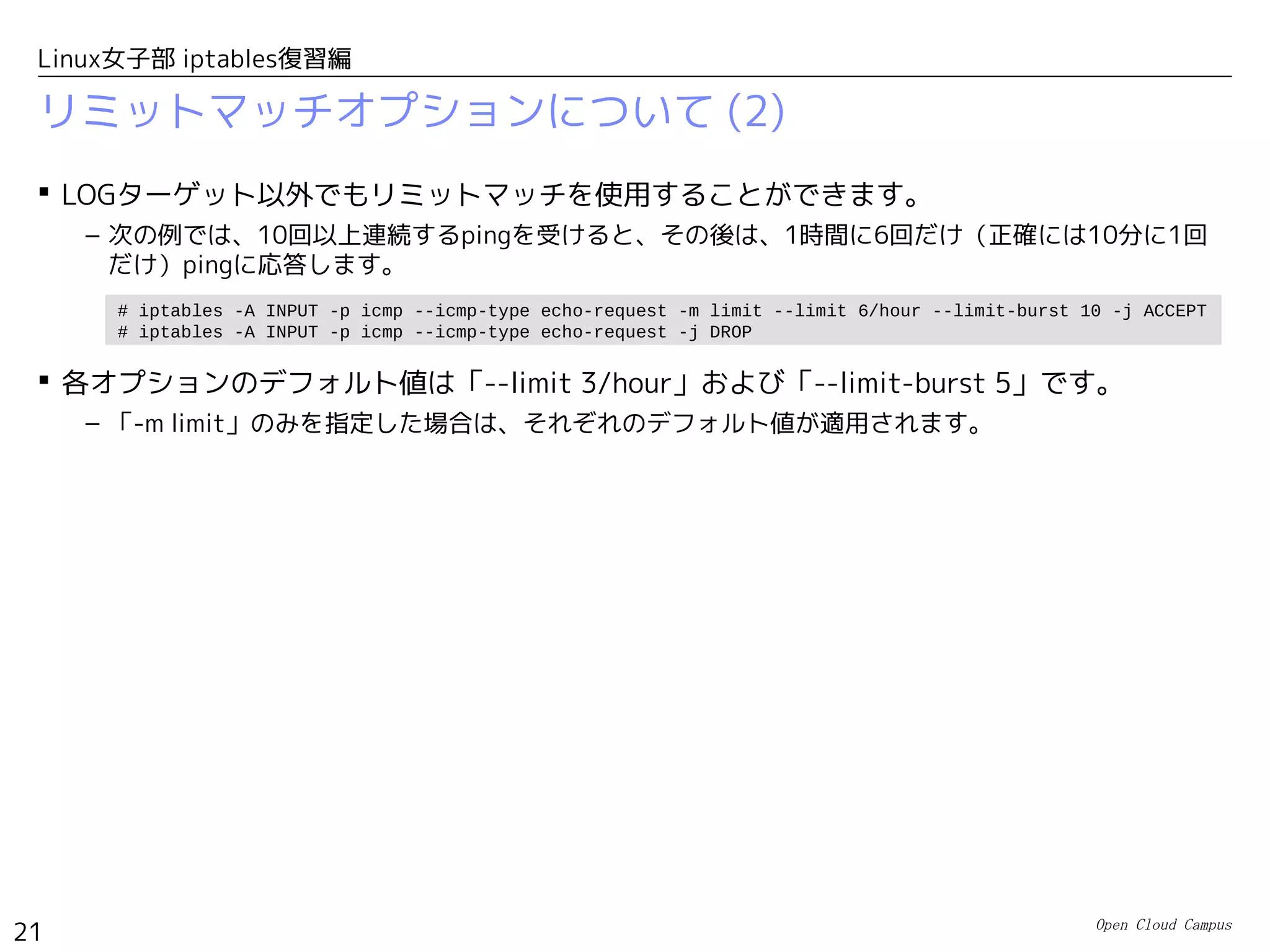 Open Cloud Campus
21
Linux女子部 iptables復習編
リミットマッチオプションについて (2)
 LOGターゲット以外でもリミットマッチを使用することができます。
– 次の例では、10回以上連続するpingを受けると、その後は、1時間に6回だけ（正確には10分に1回
だけ）pingに応答します。
 各オプションのデフォルト値は「--limit 3/hour」および「--limit-burst 5」です。
– 「-m limit」のみを指定した場合は、それぞれのデフォルト値が適用されます。
# iptables -A INPUT -p icmp --icmp-type echo-request -m limit --limit 6/hour --limit-burst 10 -j ACCEPT
# iptables -A INPUT -p icmp --icmp-type echo-request -j DROP
 