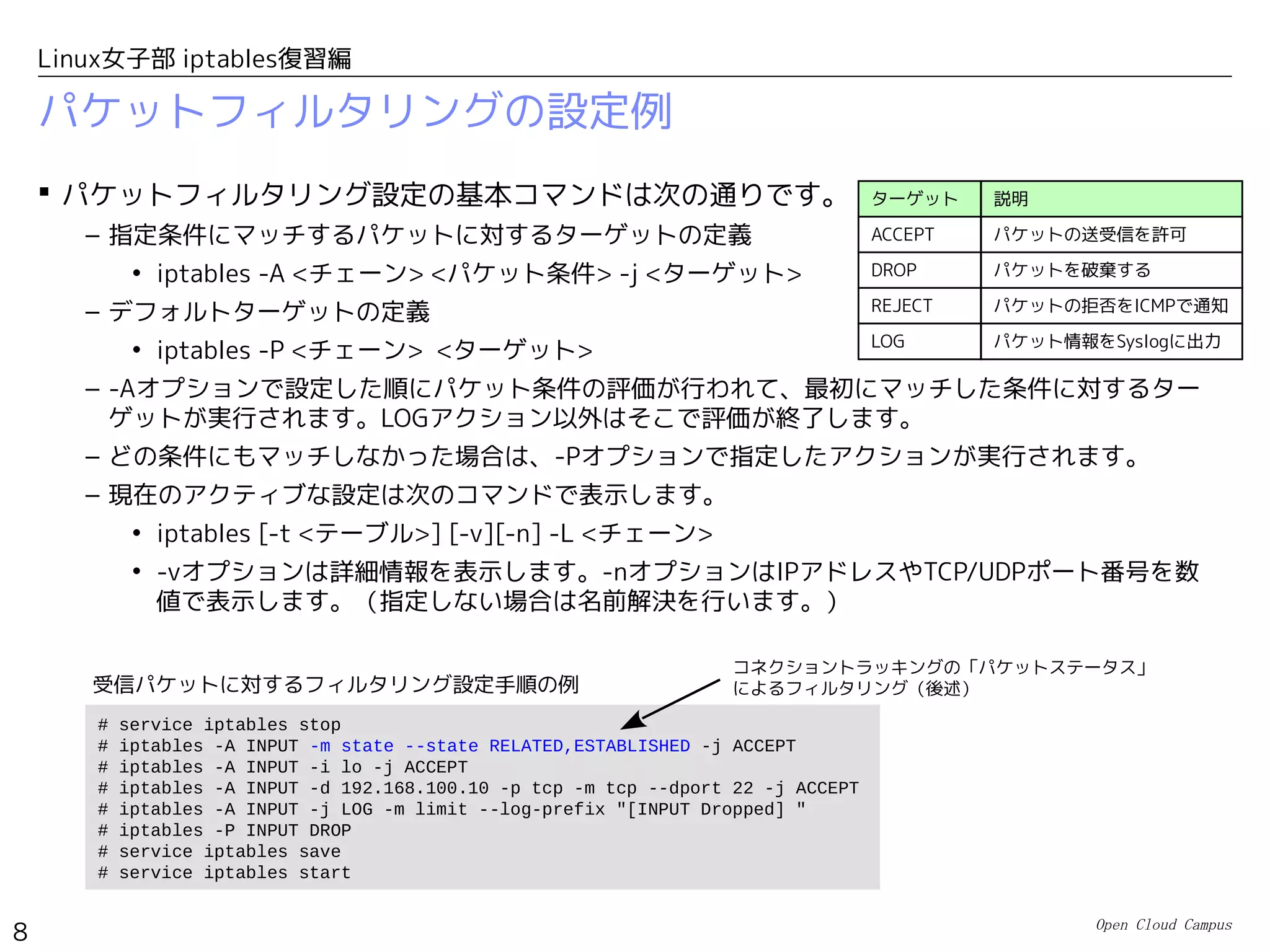 Open Cloud Campus
8
Linux女子部 iptables復習編
パケットフィルタリングの設定例
 パケットフィルタリング設定の基本コマンドは次の通りです。
– 指定条件にマッチするパケットに対するターゲットの定義
• iptables -A <チェーン> <パケット条件> -j <ターゲット>
– デフォルトターゲットの定義
• iptables -P <チェーン> <ターゲット>
– -Aオプションで設定した順にパケット条件の評価が行われて、最初にマッチした条件に対するター
ゲットが実行されます。LOGアクション以外はそこで評価が終了します。
– どの条件にもマッチしなかった場合は、-Pオプションで指定したアクションが実行されます。
– 現在のアクティブな設定は次のコマンドで表示します。
• iptables [-t <テーブル>] [-v][-n] -L <チェーン>
• -vオプションは詳細情報を表示します。-nオプションはIPアドレスやTCP/UDPポート番号を数
値で表示します。（指定しない場合は名前解決を行います。）
ターゲット 説明
ACCEPT パケットの送受信を許可
DROP パケットを破棄する
REJECT パケットの拒否をICMPで通知
LOG パケット情報をSyslogに出力
# service iptables stop
# iptables -A INPUT -m state --state RELATED,ESTABLISHED -j ACCEPT
# iptables -A INPUT -i lo -j ACCEPT
# iptables -A INPUT -d 192.168.100.10 -p tcp -m tcp --dport 22 -j ACCEPT
# iptables -A INPUT -j LOG -m limit --log-prefix "[INPUT Dropped] "
# iptables -P INPUT DROP
# service iptables save
# service iptables start
受信パケットに対するフィルタリング設定手順の例
コネクショントラッキングの「パケットステータス」
によるフィルタリング（後述）
 