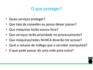 O queproteger?Quais serviços proteger?Que tipo de conexões eu posso deixar passar?Que máquinas terão acesso livre?Que serviços terão prioridade no processamento?Que máquinas/redes NUNCA deverão ter acesso?Qual o volume de tráfego que o servidor manipulará?O que pode passar de uma rede para outra?