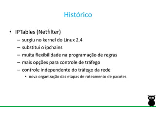 HistóricoIPTables (Netfilter)surgiu no kernel do Linux 2.4substitui o ipchainsmuita flexibilidade na programação de regrasmais opções para controle de tráfegocontrole independente do tráfego da rede nova organização das etapas de roteamento de pacotes