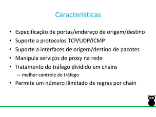 CaracterísticasEspecificação de portas/endereço de origem/destinoSuporte a protocolos TCP/UDP/ICMPSuporte a interfaces de origem/destino de pacotesManipula serviços de proxy na redeTratamento de tráfego dividido em chainsmelhor controle do tráfegoPermite um número ilimitado de regras por chain