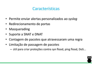 CaracterísticasPermite enviar alertas personalizados ao syslogRedirecionamento de portasMasqueradingSuporte a SNAT e DNATContagem de pacotes que atravessaram uma regraLimitação de passagem de pacotesútil para criar proteções contra syn flood, ping flood, DoS...