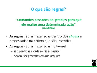 O quesãoregras?“Comandos passados ao iptables para queele realize uma determinada ação”(Guia FOCA)As regras são armazenadas dentro dos chainse processadas na ordem que são inseridasAs regras são armazenadas no kernelsão perdidas a cada reinicializaçãodevem ser gravadas em um arquivo