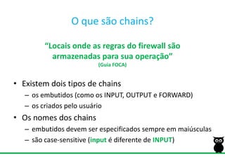 O quesão chains?“Locais onde as regras do firewall sãoarmazenadas para sua operação”(Guia FOCA)Existem dois tipos de chainsos embutidos (como os INPUT, OUTPUT e FORWARD) os criados pelo usuárioOs nomes dos chainsembutidos devem ser especificados sempre em maiúsculassão case-sensitive (inputé diferente de INPUT)