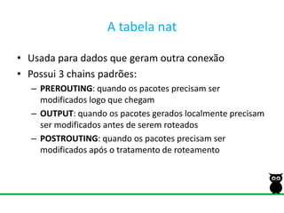 A tabelanatUsada para dados que geram outra conexãoPossui 3 chains padrões:PREROUTING: quando os pacotes precisam ser modificados logo que chegamOUTPUT: quando os pacotes gerados localmente precisam ser modificados antes de serem roteadosPOSTROUTING: quando os pacotes precisam ser modificados após o tratamento de roteamento