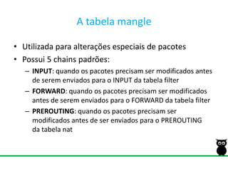 A tabela mangleUtilizada para alterações especiais de pacotesPossui 5 chains padrões:INPUT: quando os pacotes precisam ser modificados antes de serem enviados para o INPUT da tabela filterFORWARD: quando os pacotes precisam ser modificados antes de serem enviados para o FORWARD da tabela filterPREROUTING: quando os pacotes precisam ser modificados antes de ser enviados para o PREROUTINGda tabela nat