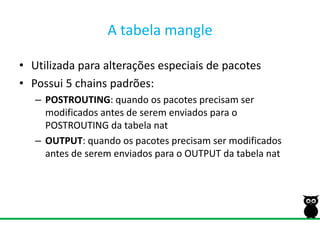 A tabela mangleUtilizada para alterações especiais de pacotesPossui 5 chains padrões:POSTROUTING: quando os pacotes precisam ser modificados antes de serem enviados para o POSTROUTING da tabela natOUTPUT: quando os pacotes precisam ser modificados antes de serem enviados para o OUTPUT da tabela nat