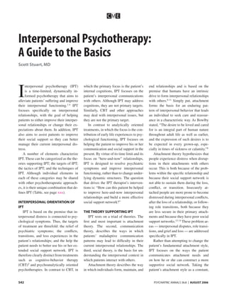 CM E



Interpersonal Psychotherapy:
A Guide to the Basics
Scott Stuart, MD




I
     nterpersonal psychotherapy (IPT)         which the primary focus is the patient’s       end relationships and is based on the
     is a time-limited, dynamically in-       internal cognitions, IPT focuses on the        premise that humans have an intrinsic
     formed psychotherapy that aims to        patient’s interpersonal communications         drive to form interpersonal relationships
alleviate patients’ suffering and improve     with others. Although IPT may address          with others.6-11 Simply put, attachment
their interpersonal functioning.1-4 IPT       cognitions, they are not primary targets.      forms the basis for an enduring pat-
focuses speciﬁcally on interpersonal          Similarly, CBT and other approaches            tern of interpersonal behavior that leads
relationships, with the goal of helping       may deal with interpersonal issues, but        an individual to seek care and reassur-
patients to either improve their interper-    they are not the primary target.               ance in a characteristic way. As Bowlby
sonal relationships or change their ex-           In contrast to analytically oriented       stated, “The desire to be loved and cared
pectations about them. In addition, IPT       treatments, in which the focus is the con-     for is an integral part of human nature
also aims to assist patients to improve       tribution of early life experiences to psy-    throughout adult life as well as earlier,
their social support so they can better       chological functioning, IPT focuses on         and the expression of such desires is to
manage their current interpersonal dis-       helping the patient to improve his or her      be expected in every grown-up, espe-
tress.                                        communication and social support in the        cially in times of sickness or calamity.”8
    A number of elements characterize         present. By virtue of its time limit and its      Attachment theory hypothesizes that
IPT. These can be categorized as the the-     focus on “here-and-now” relationships,         people experience distress when disrup-
ories supporting IPT; the targets of IPT;     IPT is designed to resolve psychiatric         tions in their attachments with others
the tactics of IPT; and the techniques of     symptoms and improve interpersonal             occur. This is both because of the prob-
IPT. Although individual elements in          functioning, rather than to change under-      lems within the speciﬁc relationship and
each of these categories may be shared        lying dynamic structures. The question         because their social support network is
with other psychotherapeutic approach-        that drives the IPT therapist’s interven-      not able to sustain them during the loss,
es, it is their unique combination that de-   tions is: “How can this patient be helped      conﬂict, or transition. Insecurely at-
ﬁnes IPT (Table, see page xxx).               to improve here-and-now interpersonal          tached people are more prone to become
                                              relationships and build a more effective       distressed during interpersonal conﬂicts,
INTERPERSONAL ORIENTATION OF                  social support network?”                       after the loss of a relationship, or follow-
IPT                                                                                          ing role transitions, both because they
   IPT is based on the premise that in-       THE THEORY SUPPORTING IPT                      are less secure in their primary attach-
terpersonal distress is connected to psy-        IPT rests on a triad of theories. The       ments and because they have poor social
chological symptoms. Thus, the targets        ﬁrst and most important is attachment          support networks.12-14 These problem ar-
of treatment are threefold: the relief of     theory. The second, communication              eas — interpersonal disputes, role transi-
psychiatric symptoms; the conﬂicts,           theory, describes the ways in which            tions, and grief and loss — are addressed
transitions, and loss experiences in the      patients’ maladaptive communication            speciﬁcally in IPT.
patient’s relationships; and the help the     patterns may lead to difﬁculty in their           Rather than attempting to change the
patient needs to better use his or her ex-    current interpersonal relationships. The       patient’s fundamental attachment style,
tended social support network. IPT is         third, social theory, is the basis for un-     IPT focuses on the ways the patient
therefore clearly distinct from treatments    derstanding the interpersonal context in       communicates attachment needs and
such as cognitive-behavior therapy            which patients interact with others.           on how he or she can construct a more
(CBT)5 and psychoanalytically oriented           Attachment theory describes the way         supportive social network. Taking the
psychotherapies. In contrast to CBT, in       in which individuals form, maintain, and       patient’s attachment style as a constant,


542                                                                                             PSYCHIATRIC ANNALS 36:8 | AUGUST 2006
 