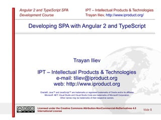 IPT – Intellectual Products & Technologies
Trayan Iliev, http://www.iproduct.org/
Angular 2 and TypeScript SPA
Development Course
Slide 1
Licensed under the Creative Commons Attribution-NonCommercial-NoDerivatives 4.0
International License
Developing SPA with Angular 2 and TypeScript
Trayan Iliev
IPT – Intellectual Products & Technologies
e-mail: tiliev@iproduct.org
web: http://www.iproduct.org
Oracle®, Java™ and JavaScript™ are trademarks or registered trademarks of Oracle and/or its affiliates.
Microsoft .NET, Visual Studio and Visual Studio Code are trademarks of Microsoft Corporation.
Other names may be trademarks of their respective owners.
 