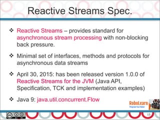 13
Reactive Streams Spec.
 Reactive Streams – provides standard for
asynchronous stream processing with non-blocking
back pressure.
 Minimal set of interfaces, methods and protocols for
asynchronous data streams
 April 30, 2015: has been released version 1.0.0 of
Reactive Streams for the JVM (Java API,
Specification, TCK and implementation examples)
 Java 9: java.util.concurrent.Flow
 