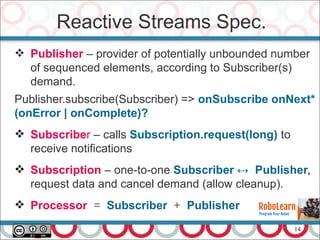 14
Reactive Streams Spec.
 Publisher – provider of potentially unbounded number
of sequenced elements, according to Subscriber(s)
demand.
Publisher.subscribe(Subscriber) => onSubscribe onNext*
(onError | onComplete)?
 Subscriber – calls Subscription.request(long) to
receive notifications
 Subscription – one-to-one Subscriber ↔ Publisher,
request data and cancel demand (allow cleanup).
 Processor = Subscriber + Publisher
 