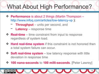 16
 Performance is about 2 things (Martin Thompson –
http://www.infoq.com/articles/low-latency-vp ):
– Throughput – units per second, and
– Latency – response time
 Real-time – time constraint from input to response
regardless of system load.
 Hard real-time system if this constraint is not honored then
a total system failure can occur.
 Soft real-time system – low latency response with little
deviation in response time
 100 nano-seconds to 100 milli-seconds. [Peter Lawrey]
What About High Performance?
 