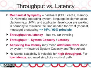 17
 Mechanical Sympathy – hardware (CPU, cache, memory,
IO, Network), operating system, language implementation
platform (e.g. JVM), and application level code are working
in harmony to minimize the time needed for event (request,
message) processing => 10% / 90% principle
 Throughput vs. latency – bus vs. car traveling
 Throughput ~ System Capacity / Latency
 Achieving low latency may mean additional work done
by system => lowered System Capacity and Throughput
 Horizontal scalability is valuable for high throughput. For
low latency, you need simplicity – critical path.
Throughput vs. Latency
 