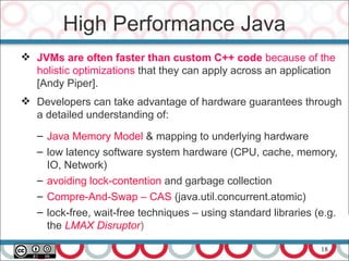 18
 JVMs are often faster than custom C++ code because of the
holistic optimizations that they can apply across an application
[Andy Piper].
 Developers can take advantage of hardware guarantees through
a detailed understanding of:
– Java Memory Model & mapping to underlying hardware
– low latency software system hardware (CPU, cache, memory,
IO, Network)
– avoiding lock-contention and garbage collection
– Compre-And-Swap – CAS (java.util.concurrent.atomic)
– lock-free, wait-free techniques – using standard libraries (e.g.
the LMAX Disruptor)
High Performance Java
 