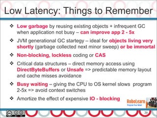 20
 Low garbage by reusing existing objects + infrequent GC
when application not busy – can improve app 2 - 5x
 JVM generational GC startegy – ideal for objects living very
shortly (garbage collected next minor sweep) or be immortal
 Non-blocking, lockless coding or CAS
 Critical data structures – direct memory access using
DirectByteBuffers or Unsafe => predictable memory layout
and cache misses avoidance
 Busy waiting – giving the CPU to OS kernel slows program
2-5x => avoid context switches
 Amortize the effect of expensive IO - blocking
Low Latency: Things to Remember
 