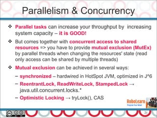 21
 Parallel tasks can increase your throughput by increasing
system capacity – it is GOOD!
 But comes together with concurrent access to shared
resources => you have to provide mutual exclusion (MutEx)
by parallel threads when changing the resources' state (read
only access can be shared by multiple threads)
 Mutual exclusion can be achieved in several ways:
– synchronized – hardwired in HotSpot JVM, optimized in J^6
– ReentrantLock, ReadWriteLock, StampedLock →
java.util.concurrent.locks.*
– Optimistic Locking → tryLock(), CAS
Parallelism & Concurrency
 