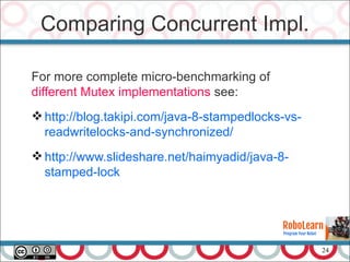 24
For more complete micro-benchmarking of
different Mutex implementations see:
http://blog.takipi.com/java-8-stampedlocks-vs-
readwritelocks-and-synchronized/
http://www.slideshare.net/haimyadid/java-8-
stamped-lock
Comparing Concurrent Impl.
 