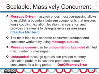 26
 Message Driven – asynchronous message-passing allows
to establish a boundary between components that ensures
loose coupling, isolation, location transparency, and
provides the means to delegate errors as messages
[Reactive Manifesto].
 The main idea is to separate concurrent producer and
consumer workers by using message queues.
 Message queues can be unbounded or bounded (limited
max number of messages)
 Unbounded message queues can present memory
allocation problem in case the producers outrun the
consumers for a long period → OutOfMemoryError
Scalable, Massively Concurrent
 
