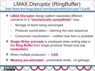 28
 LMAX Disruptor design pattern separates different
concerns in a “mechanically sympathetic” way:
- Storage of items being exchanged
- Producer coordination – claiming the next sequence
- Consumers coordination – notified new item is available
 Single Writer principle is employed when writing data in
the Ring Buffer from single producer thread only (no
contention),
 When multiple producers → CAS
 Memory pre-allocated – predictable stride, no garbage
LMAX Disruptor (RingBuffer)
[http://lmax-exchange.github.com/disruptor/files/Disruptor-1.0.pdf]
 