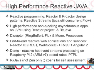 3
High Performnce Reactive JAVA
 Reactive programming. Reactor & Proactor design
patterns. Reactive Streams (java.util.concurrent.Flow)
 High performance non-blocking asynchronous apps
on JVM using Reactor project & RxJava
 Disruptor (RingBuffer), Flux & Mono, Processors
 End-to-end reactive web applications and services:
Reactor IO (REST, WebSocket) + RxJS + Angular 2
 Demo - reactive hot event streams processing on
Raspberry Pi 2 (ARM v7) based robot IPTPI.
 RxJava (not Zen only :) coans for self assessment
 