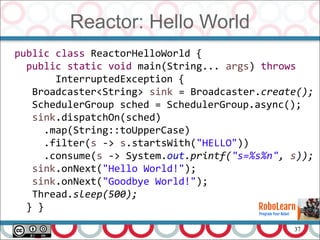 37
Reactor: Hello World
public class ReactorHelloWorld {
public static void main(String... args) throws
InterruptedException {
Broadcaster<String> sink = Broadcaster.create();
SchedulerGroup sched = SchedulerGroup.async();
sink.dispatchOn(sched)
.map(String::toUpperCase)
.filter(s -> s.startsWith("HELLO"))
.consume(s -> System.out.printf("s=%s%n", s));
sink.onNext("Hello World!");
sink.onNext("Goodbye World!");
Thread.sleep(500);
} }
 
