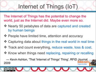 4
The Internet of Things has the potential to change the
world, just as the Internet did. Maybe even more so.
 Nearly 50 petabytes of data are captured and created
by human beings
 People have limited time, attention and accuracy
 Capturing data about things in the real world in real time
 Track and count everything, reduce waste, loss & cost.
 Know when things need replacing, repairing or recalling
— Kevin Ashton, 'That 'Internet of Things' Thing', RFID Journal,
2009
Internet of Things (IoT)
 