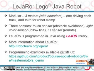 45
LeJaRo: Lego®
Java Robot
 Modular – 3 motors (with encoders) – one driving each
track, and third for robot clamp.
 Three sensors: touch sensor (obstacle avoidance), light
color sensor (follow line), IR sensor (remote).
 LeJaRo is programmed in Java using LeJOS library.
 More information about LeJaRo:
http://robolearn.org/lejaro/
 Programming examples available @GitHub:
https://github.com/iproduct/course-social-robotics/tre
e/master/motors_demo
LEGO® is a registered trademark of LEGO® Group. Programs of IPT are not
affiliated, sponsored or endorsed by LEGO® Education or LEGO® Group.
 