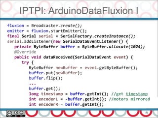 51
IPTPI: ArduinoDataFluxion I
fluxion = Broadcaster.create();
emitter = fluxion.startEmitter();
final Serial serial = SerialFactory.createInstance();
serial.addListener(new SerialDataEventListener() {
private ByteBuffer buffer = ByteBuffer.allocate(1024);
@Override
public void dataReceived(SerialDataEvent event) {
try {
ByteBuffer newBuffer = event.getByteBuffer();
buffer.put(newBuffer);
buffer.flip();
...
buffer.get();
long timestamp = buffer.getInt(); //get timestamp
int encoderL = -buffer.getInt(); //motors mirrored
int encoderR = buffer.getInt();
 