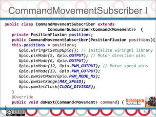 54
CommandMovementSubscriber I
public class CommandMovementSubscriber extends
ConsumerSubscriber<Command<Movement>> {
private PositionFluxion positions;
public CommandMovementSubscriber(PositionFluxion positions){
this.positions = positions;
Gpio.wiringPiSetupGpio(); // initialize wiringPi library
Gpio.pinMode(5, Gpio.OUTPUT); // Motor direction pins
Gpio.pinMode(6, Gpio.OUTPUT);
Gpio.pinMode(12, Gpio.PWM_OUTPUT); // Motor speed pins
Gpio.pinMode(13, Gpio.PWM_OUTPUT);
Gpio.pwmSetMode(Gpio.PWM_MODE_MS);
Gpio.pwmSetRange(MAX_SPEED);
Gpio.pwmSetClock(CLOCK_DIVISOR);
}
@Override
public void doNext(Command<Movement> command) { ... }
}
 
