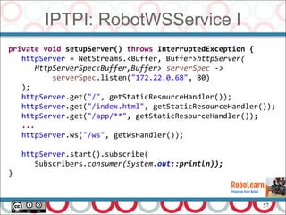 57
IPTPI: RobotWSService I
private void setupServer() throws InterruptedException {
httpServer = NetStreams.<Buffer, Buffer>httpServer(
HttpServerSpec<Buffer,Buffer> serverSpec ->
serverSpec.listen("172.22.0.68", 80)
);
httpServer.get("/", getStaticResourceHandler());
httpServer.get("/index.html", getStaticResourceHandler());
httpServer.get("/app/**", getStaticResourceHandler());
...
httpServer.ws("/ws", getWsHandler());
httpServer.start().subscribe(
Subscribers.consumer(System.out::println));
}
 