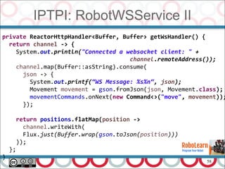 58
IPTPI: RobotWSService II
private ReactorHttpHandler<Buffer, Buffer> getWsHandler() {
return channel -> {
System.out.println("Connected a websocket client: " +
channel.remoteAddress());
channel.map(Buffer::asString).consume(
json -> {
System.out.printf(“WS Message: %s%n“, json);
Movement movement = gson.fromJson(json, Movement.class);
movementCommands.onNext(new Command<>("move", movement));
});
return positions.flatMap(position ->
channel.writeWith(
Flux.just(Buffer.wrap(gson.toJson(position)))
));
};
}
 