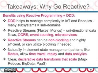 59
Takeaways: Why Go Reactive?
Benefits using Reactive Programming + DDD:
 DDD helps to manage complexity in IoT and Robotics -
many subsystems = sub-domains
 Reactive Streams (Fluxes, Monos) = uni-directional data
flows, CQRS, event sourcing, microservices
 Reactive Streams can be non-blocking and highly
efficient, or can utilize blocking if needed
 Naturally implement state management patterns like
Redux, allow time travel, replay and data analytics
 Clear, declarative data transforms that scale (Map-
Reduce, BigData, PaaS)
 