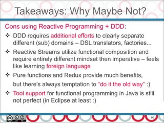 60
Takeaways: Why Maybe Not?
Cons using Reactive Programming + DDD:
 DDD requires additional efforts to clearly separate
different (sub) domains – DSL translators, factories...
 Reactive Streams utilize functional composition and
require entirely different mindset then imperative – feels
like learning foreign language
 Pure functions and Redux provide much benefits,
but there's always temptation to “do it the old way” :)
 Tool support for functional programming in Java is still
not perfect (in Eclipse at least :)
 