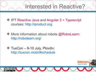 62
Interested in Reactive?
 IPT Reactive Java and Angular 2 + Typescript
courses: http://iproduct.org
 More information about robots @RoboLearn:
http://robolearn.org/
 TuxCon – 9-10 July, Plovdiv:
http://tuxcon.mobi/#schedule
 