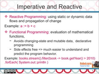 9
Imperative and Reactive
 Reactive Programming: using static or dynamic data
flows and propagation of change
Example: a := b + c
 Functional Programming: evaluation of mathematical
functions,
− Avoids changing-state and mutable data, declarative
programming
− Side effects free => much easier to understand and
predict the program behavior.
Example: books.stream().filter(book -> book.getYear() > 2010)
.forEach( System.out::println )
 