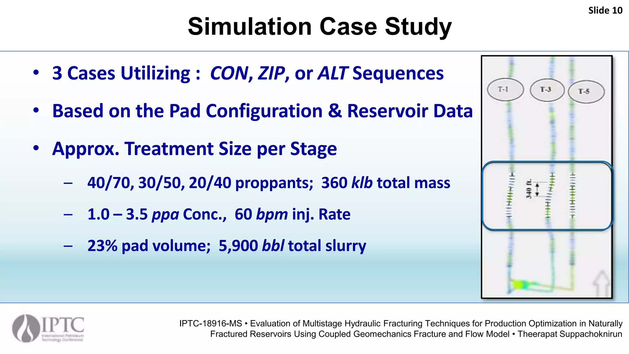 Simulation Case Study
Slide 10
IPTC-18916-MS • Evaluation of Multistage Hydraulic Fracturing Techniques for Production Optimization in Naturally
Fractured Reservoirs Using Coupled Geomechanics Fracture and Flow Model • Theerapat Suppachoknirun
• 3 Cases Utilizing : CON, ZIP, or ALT Sequences
• Based on the Pad Configuration & Reservoir Data
• Approx. Treatment Size per Stage
– 40/70, 30/50, 20/40 proppants; 360 klb total mass
– 1.0 – 3.5 ppa Conc., 60 bpm inj. Rate
– 23% pad volume; 5,900 bbl total slurry
 