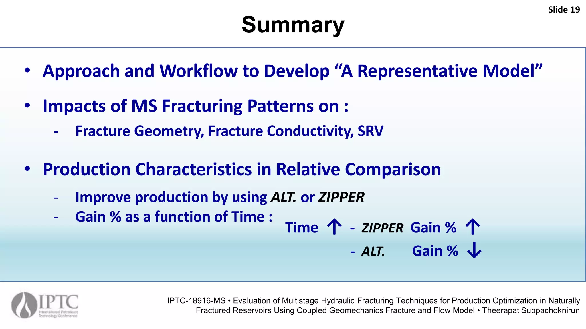 Summary
Slide 19
IPTC-18916-MS • Evaluation of Multistage Hydraulic Fracturing Techniques for Production Optimization in Naturally
Fractured Reservoirs Using Coupled Geomechanics Fracture and Flow Model • Theerapat Suppachoknirun
• Approach and Workflow to Develop “A Representative Model”
• Impacts of MS Fracturing Patterns on :
- Fracture Geometry, Fracture Conductivity, SRV
• Production Characteristics in Relative Comparison
- Improve production by using ALT. or ZIPPER
- Gain % as a function of Time :
Time ↑ - ZIPPER Gain % ↑
- ALT. Gain % ↓
 