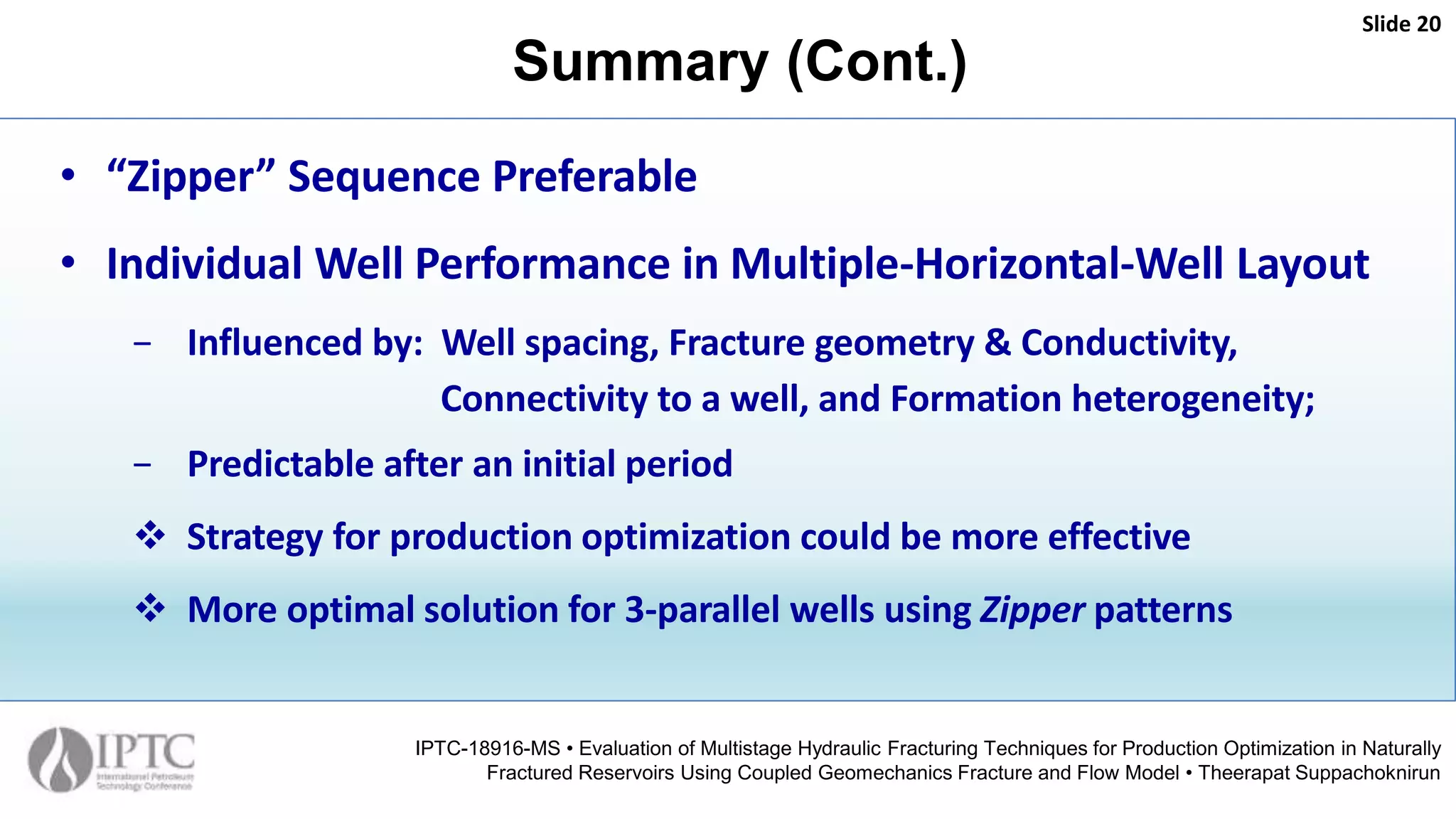 Summary (Cont.)
Slide 20
IPTC-18916-MS • Evaluation of Multistage Hydraulic Fracturing Techniques for Production Optimization in Naturally
Fractured Reservoirs Using Coupled Geomechanics Fracture and Flow Model • Theerapat Suppachoknirun
• “Zipper” Sequence Preferable
• Individual Well Performance in Multiple-Horizontal-Well Layout
− Influenced by: Well spacing, Fracture geometry & Conductivity,
Connectivity to a well, and Formation heterogeneity;
− Predictable after an initial period
 Strategy for production optimization could be more effective
 More optimal solution for 3-parallel wells using Zipper patterns
 