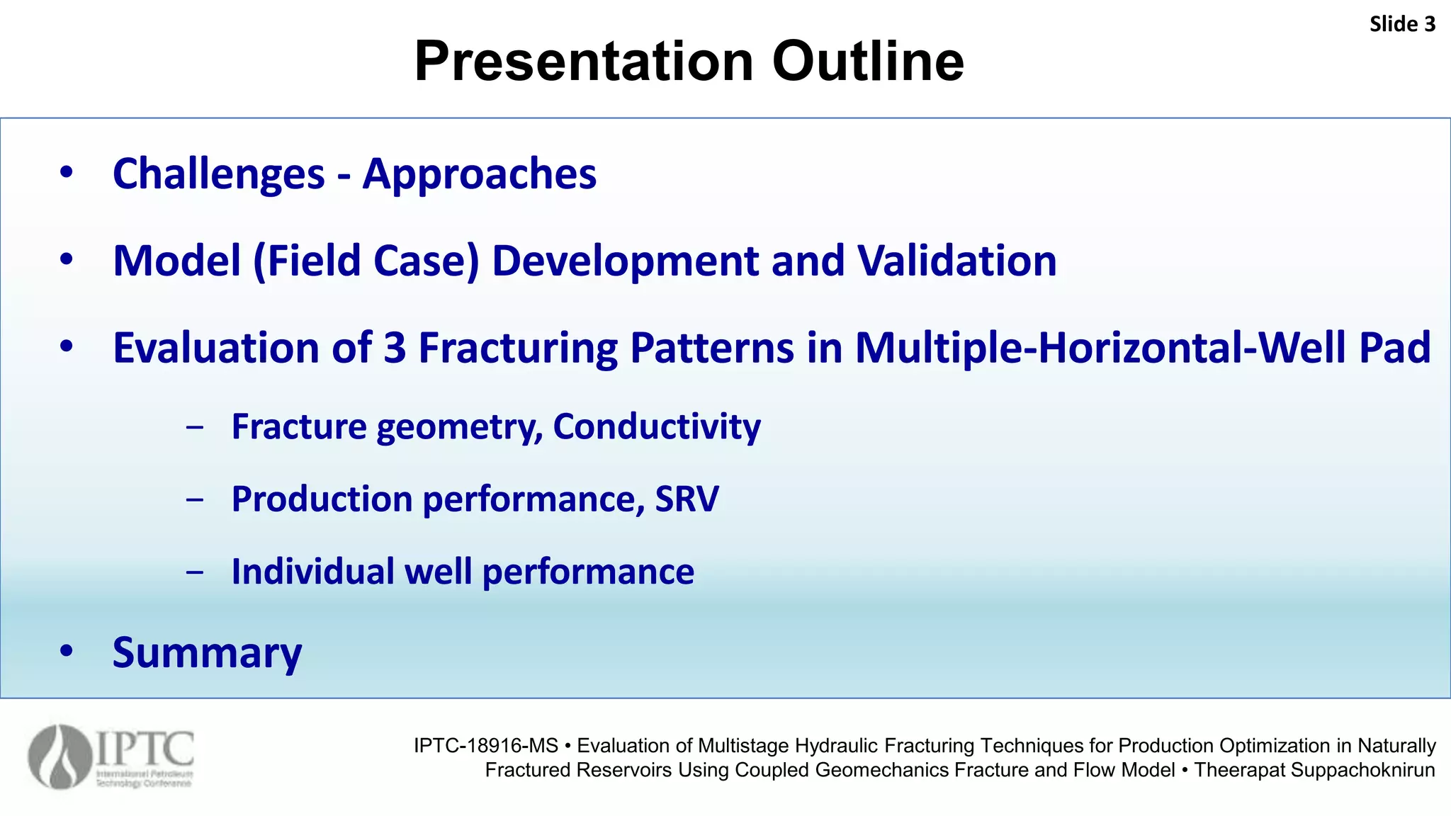 Presentation Outline
Slide 3
IPTC-18916-MS • Evaluation of Multistage Hydraulic Fracturing Techniques for Production Optimization in Naturally
Fractured Reservoirs Using Coupled Geomechanics Fracture and Flow Model • Theerapat Suppachoknirun
• Challenges - Approaches
• Model (Field Case) Development and Validation
• Evaluation of 3 Fracturing Patterns in Multiple-Horizontal-Well Pad
− Fracture geometry, Conductivity
− Production performance, SRV
− Individual well performance
• Summary
 