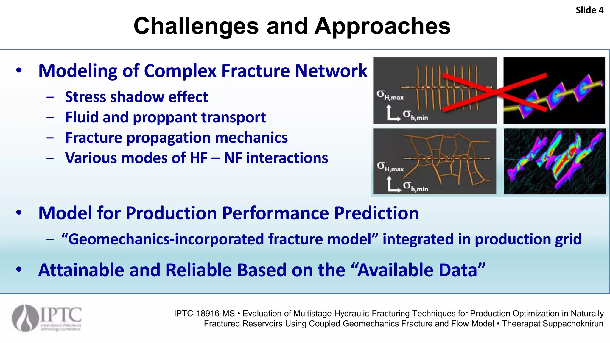 Challenges and Approaches
Slide 4
IPTC-18916-MS • Evaluation of Multistage Hydraulic Fracturing Techniques for Production Optimization in Naturally
Fractured Reservoirs Using Coupled Geomechanics Fracture and Flow Model • Theerapat Suppachoknirun
• Modeling of Complex Fracture Network
− Stress shadow effect
− Fluid and proppant transport
− Fracture propagation mechanics
− Various modes of HF – NF interactions
• Model for Production Performance Prediction
− “Geomechanics-incorporated fracture model” integrated in production grid
• Attainable and Reliable Based on the “Available Data”
 