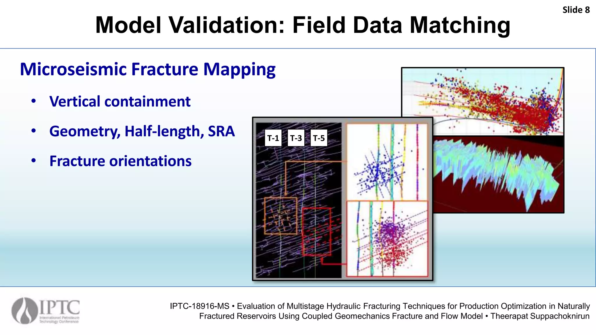 Model Validation: Field Data Matching
Slide 8
IPTC-18916-MS • Evaluation of Multistage Hydraulic Fracturing Techniques for Production Optimization in Naturally
Fractured Reservoirs Using Coupled Geomechanics Fracture and Flow Model • Theerapat Suppachoknirun
Microseismic Fracture Mapping
• Vertical containment
• Geometry, Half-length, SRA
• Fracture orientations
T-1 T-3 T-5
 