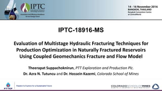 IPTC-18916-MS
Evaluation of Multistage Hydraulic Fracturing Techniques for
Production Optimization in Naturally Fractured Reservoirs
Using Coupled Geomechanics Fracture and Flow Model
Theerapat Suppachoknirun, PTT Exploration and Production Plc.
Dr. Azra N. Tutuncu and Dr. Hossein Kazemi, Colorado School of Mines
 
