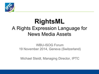 RightsML 
A Rights Expression Language for 
News Media Assets 
WBU-ISOG Forum 
19 November 2014, Geneva (Switzerland) 
Michael Steidl, Managing Director, IPTC 
 