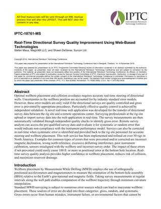 IPTC-18761-MS
Real-Time Directional Survey Quality Improvement Using Web-Based
Technologies
Stefan Maus, MagVAR LLC, and Shawn DeVerse, Surcon Ltd.
Copyright 2016, International Petroleum Technology Conference
This paper was prepared for presentation at the International Petroleum Technology Conference held in Bangkok, Thailand, 14–16 November 2016.
This paper was selected for presentation by an IPTC Programme Committee following review of information contained in an abstract submitted by the author(s).
Contents of the paper, as presented, have not been reviewed by the International Petroleum Technology Conference and are subject to correction by the
author(s). The material, as presented, does not necessarily reflect any position of the International Petroleum Technology Conference, its officers, or members.
Papers presented at IPTC are subject to publication review by Sponsor Society Committees of IPTC. Electronic reproduction, distribution, or storage of any part of
this paper for commercial purposes without the written consent of the International Petroleum Technology Conference is prohibited. Permission to reproduce in
print is restricted to an abstract of not more than 300 words; illustrations may not be copied. The abstract must contain conspicuous acknowledgment of where and
by whom the paper was presented. Write Librarian, IPTC, P.O. Box 833836, Richardson, TX 75083-3836, U.S.A., fax +1-972-952-9435.
Abstract
Optimal wellbore placement and collision avoidance requires accurate real-time steering of directional
wells. Uncertainties in the wellbore position are accounted for by industry standard error models.
However, these error models are only valid if the directional surveys are quality controlled and gross
error is prevented by appropriate procedures. Particularly effective quality control is achieved by
independent validation. A novel real-time web application was developed for the transfer of directional
survey data between the rig site and a remote operations center. Surveying professionals at the rig site
upload or import survey data into the web application in real-time. The survey measurements are then
automatically validated through independent quality checks to identify gross error. Remote survey
analysts can access the pre-qualified survey data and evaluate it for systematic or random error that
would indicate non-compliance with the instrument performance model. Surveys can also be corrected
in real-time when systematic error is identified and provided back to the rig site personnel for accurate
steering and wellbore placement. This web service has been implemented and refined on over 50 rigs in
North America. Examples for common types of errors that were prevented and/or corrected are incorrect
magnetic declination, wrong north reference, excessive drillstring interference, poor instrument
calibration, sensors misaligned with the wellbore and incorrect survey order. The impact of these errors
if not prevented could easily cause 100 ft. or more in positional error at the bottom hole location. Real-
time survey quality analysis provides higher confidence in wellbore placement, reduces risk of collision,
and maximizes reservoir drainage.
Introduction
Wellbore placement by Measurement While Drilling (MWD) employs the use of orthogonally
positioned accelerometers and magnetometers to measure the orientation of the bottom-hole assembly
(BHA) relative to the Earth’s gravitational and magnetic fields. Taking survey measurements at regular
intervals along the well path enables computation of the wellbore trajectory through minimum curvature
interpolation.
Standard MWD surveying is subject to numerous error sources which can lead to inaccurate wellbore
placement. These sources of error are divided into three categories: gross, random, and systematic.
Gross errors occur from human mistakes, instrument failure, or environmental factors that cannot be
All final manuscripts will be sent through an XML markup
process that will alter the LAYOUT. This will NOT alter the
content in any way.
 